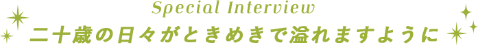Special Interview　二十歳の日々がときめきで溢れますように